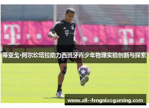 蒂亚戈·阿尔坎塔拉助力西班牙青少年物理实验创新与探索