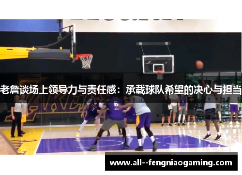 老詹谈场上领导力与责任感:承载球队希望的决心与担当 老詹谈场上领导力与责任感:承载球队希望的决心与担当