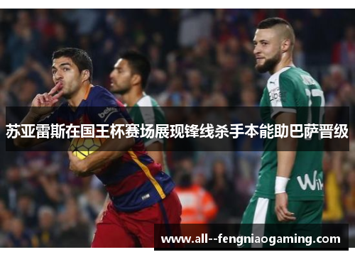 苏亚雷斯在国王杯赛场展现锋线杀手本能助巴萨晋级 苏亚雷斯在国王杯赛场展现锋线杀手本能助巴萨晋级