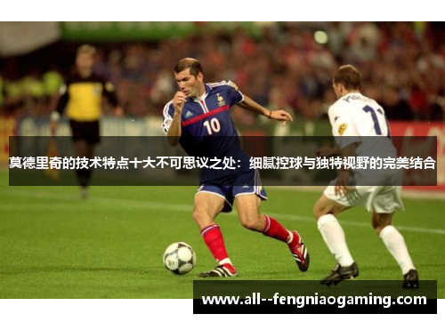 莫德里奇的技术特点十大不可思议之处:细腻控球与独特视野的完美结合 莫德里奇的技术特点十大不可思议之处:细腻控球与独特视野的完美结合