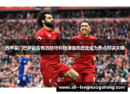 西甲豪门巴萨能否有效防守利物浦强劲进攻成为焦点对决关键