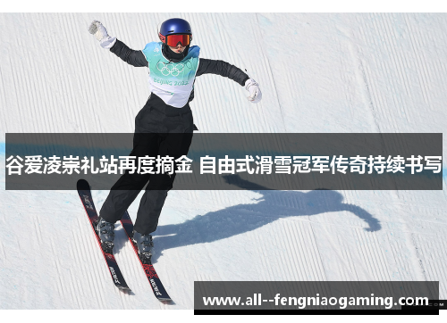 谷爱凌崇礼站再度摘金 自由式滑雪冠军传奇持续书写