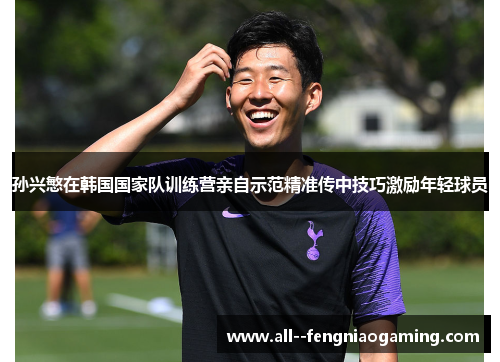 孙兴慜在韩国国家队训练营亲自示范精准传中技巧激励年轻球员