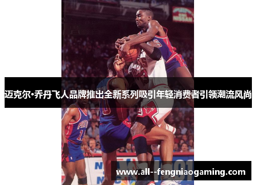 迈克尔·乔丹飞人品牌推出全新系列吸引年轻消费者引领潮流风尚