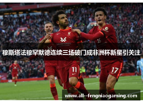 穆斯塔法穆罕默德连续三场破门成非洲杯新星引关注 穆斯塔法穆罕默德连续三场破门成非洲杯新星引关注