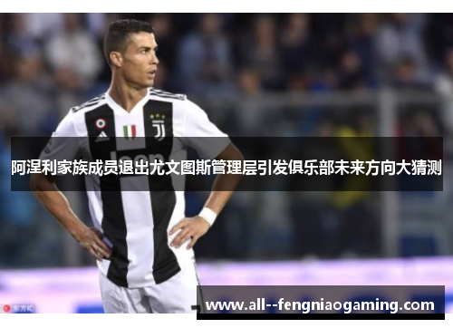 阿涅利家族成员退出尤文图斯管理层引发俱乐部未来方向大猜测